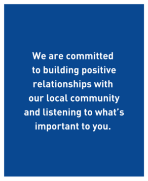 We are committed to building positive relationships with our local community and listening to what’s important to you.